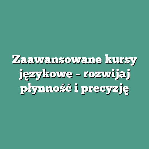 Zaawansowane kursy językowe – rozwijaj płynność i precyzję