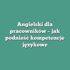 Angielski dla pracowników – jak podnieść kompetencje językowe