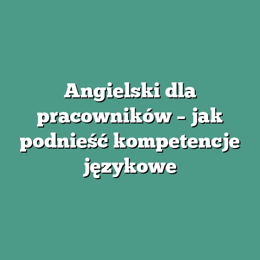Angielski dla pracowników – jak podnieść kompetencje językowe