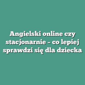 Angielski online czy stacjonarnie – co lepiej sprawdzi się dla dziecka