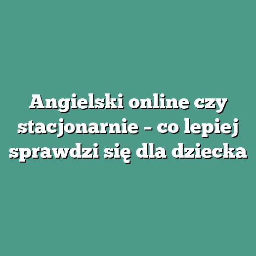 Angielski online czy stacjonarnie – co lepiej sprawdzi się dla dziecka
