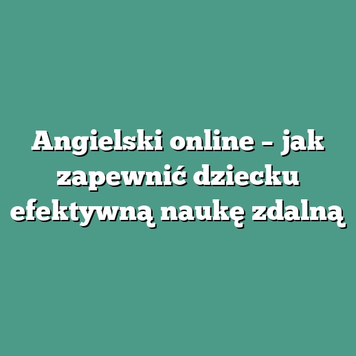 Angielski online – jak zapewnić dziecku efektywną naukę zdalną