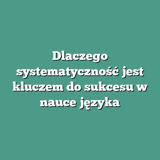 Dlaczego systematyczność jest kluczem do sukcesu w nauce języka