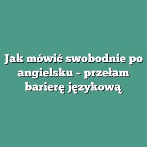 Jak mówić swobodnie po angielsku – przełam barierę językową