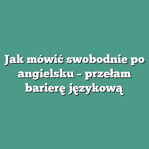 Jak mówić swobodnie po angielsku – przełam barierę językową