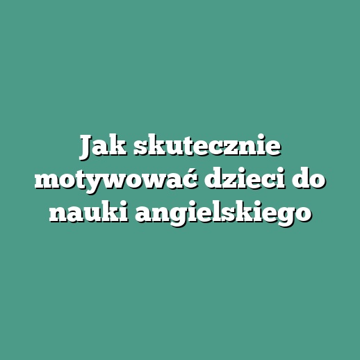 Jak skutecznie motywować dzieci do nauki angielskiego