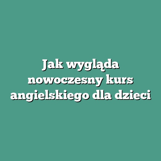 Jak wygląda nowoczesny kurs angielskiego dla dzieci