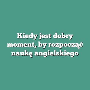 Kiedy jest dobry moment, by rozpocząć naukę angielskiego