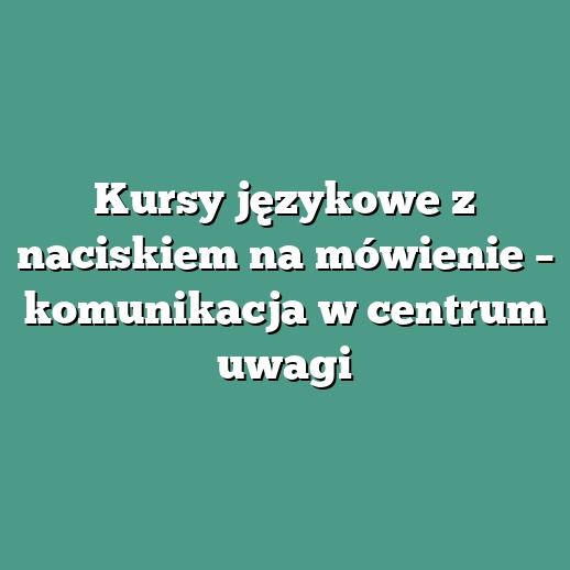 Kursy językowe z naciskiem na mówienie – komunikacja w centrum uwagi