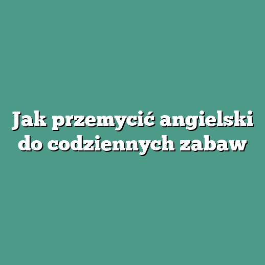 Jak przemycić angielski do codziennych zabaw