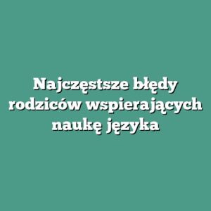 Najczęstsze błędy rodziców wspierających naukę języka