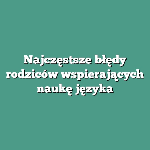 Najczęstsze błędy rodziców wspierających naukę języka