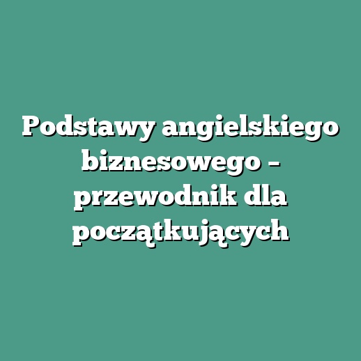 Podstawy angielskiego biznesowego – przewodnik dla początkujących