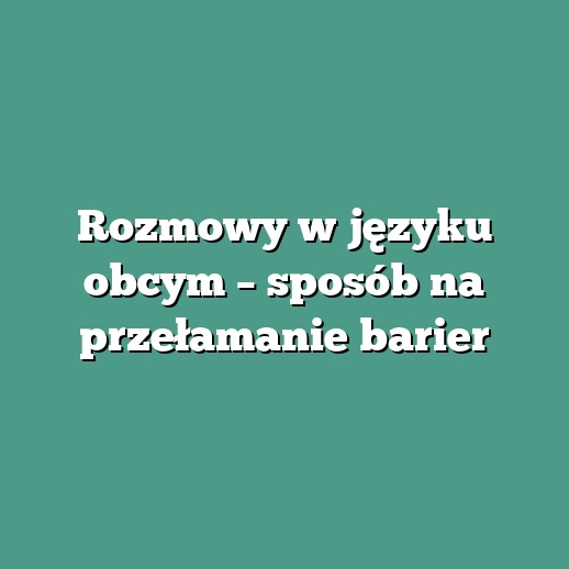 Rozmowy w języku obcym – sposób na przełamanie barier