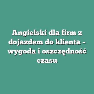 Angielski dla firm z dojazdem do klienta – wygoda i oszczędność czasu