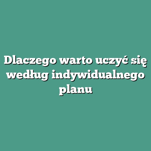 Dlaczego warto uczyć się według indywidualnego planu