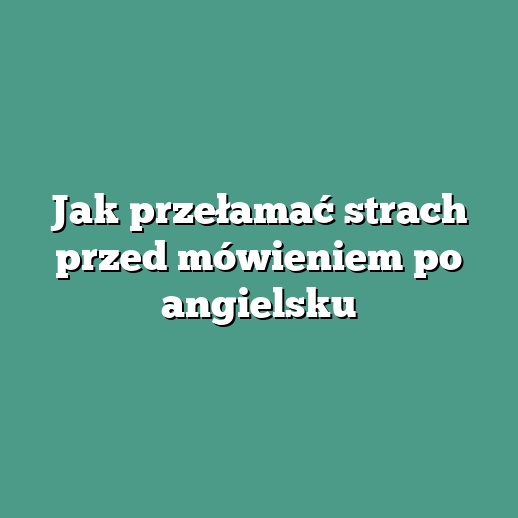Jak przełamać strach przed mówieniem po angielsku