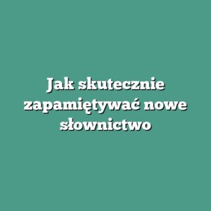 Jak skutecznie zapamiętywać nowe słownictwo