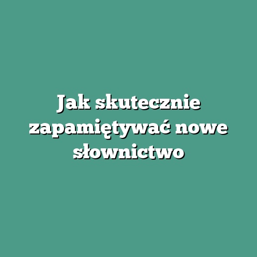 Jak skutecznie zapamiętywać nowe słownictwo