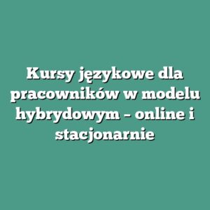 Kursy językowe dla pracowników w modelu hybrydowym – online i stacjonarnie