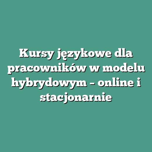 Kursy językowe dla pracowników w modelu hybrydowym – online i stacjonarnie