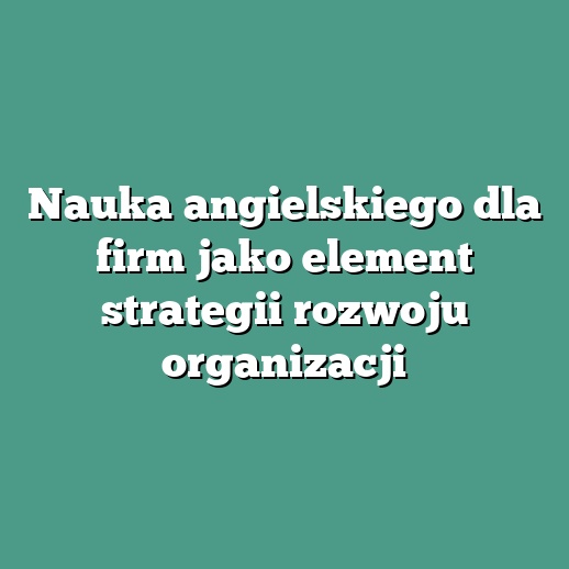 Nauka angielskiego dla firm jako element strategii rozwoju organizacji