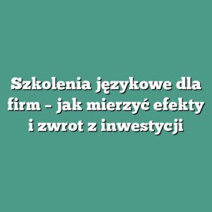 Szkolenia językowe dla firm – jak mierzyć efekty i zwrot z inwestycji
