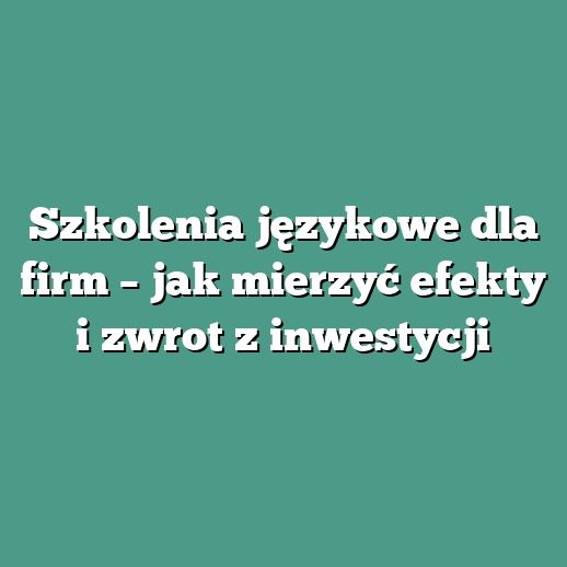 Szkolenia językowe dla firm – jak mierzyć efekty i zwrot z inwestycji
