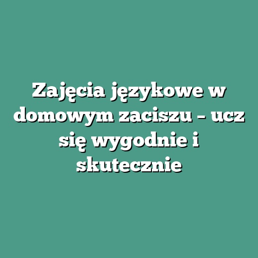 Zajęcia językowe w domowym zaciszu – ucz się wygodnie i skutecznie