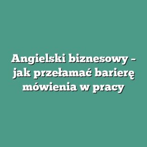Angielski biznesowy – jak przełamać barierę mówienia w pracy