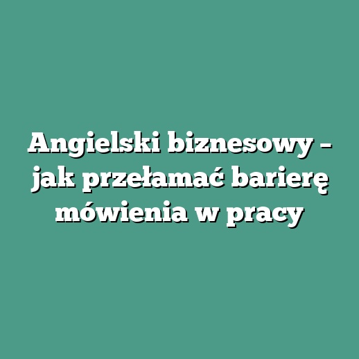 Angielski biznesowy – jak przełamać barierę mówienia w pracy