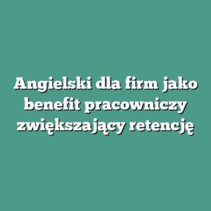 Angielski dla firm jako benefit pracowniczy zwiększający retencję