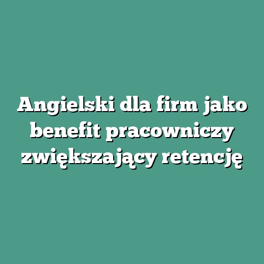Angielski dla firm jako benefit pracowniczy zwiększający retencję