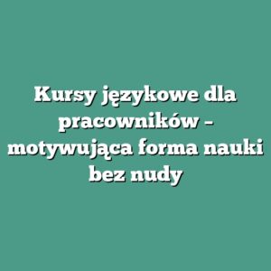 Kursy językowe dla pracowników – motywująca forma nauki bez nudy