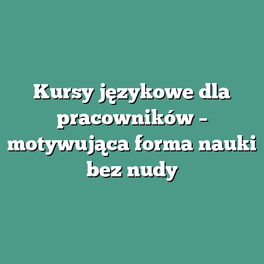Kursy językowe dla pracowników – motywująca forma nauki bez nudy