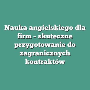 Nauka angielskiego dla firm – skuteczne przygotowanie do zagranicznych kontraktów