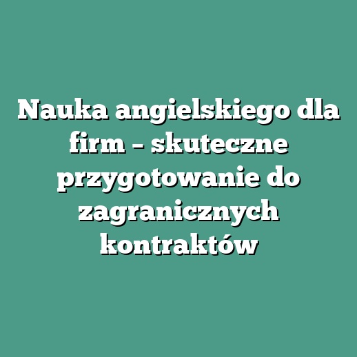 Nauka angielskiego dla firm – skuteczne przygotowanie do zagranicznych kontraktów