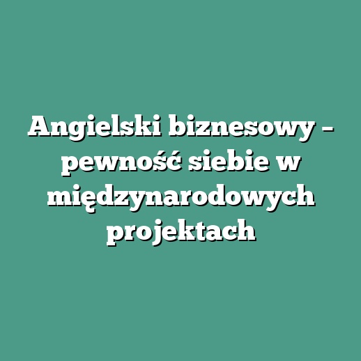 Angielski biznesowy – pewność siebie w międzynarodowych projektach