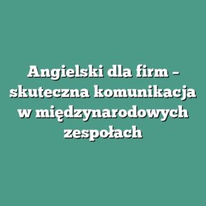Angielski dla firm – skuteczna komunikacja w międzynarodowych zespołach