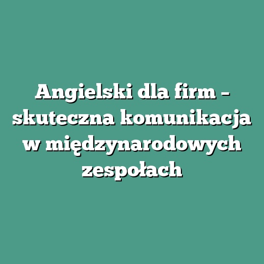 Angielski dla firm – skuteczna komunikacja w międzynarodowych zespołach