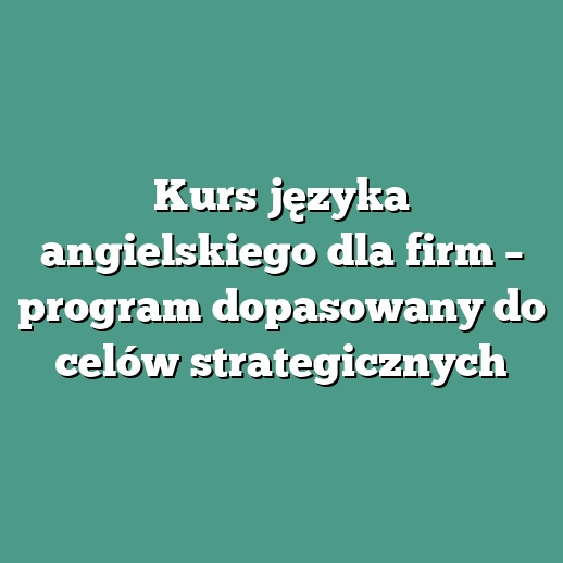 Kurs języka angielskiego dla firm – program dopasowany do celów strategicznych