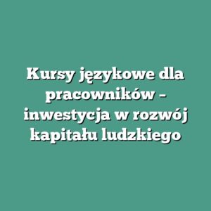 Kursy językowe dla pracowników – inwestycja w rozwój kapitału ludzkiego