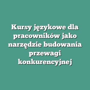Kursy językowe dla pracowników jako narzędzie budowania przewagi konkurencyjnej