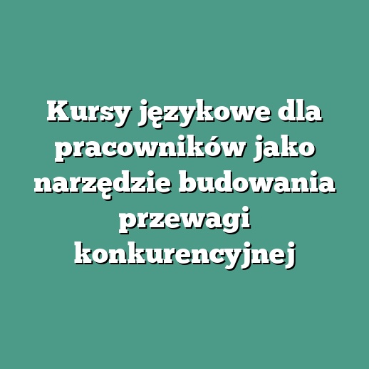 Kursy językowe dla pracowników jako narzędzie budowania przewagi konkurencyjnej