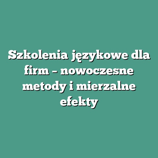 Szkolenia językowe dla firm – nowoczesne metody i mierzalne efekty