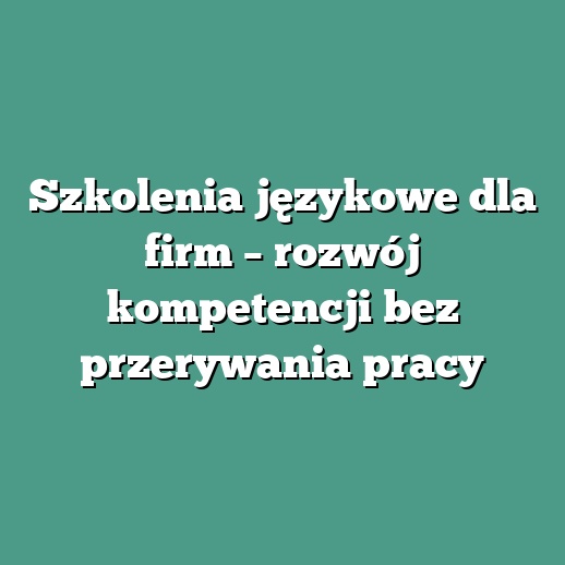Szkolenia językowe dla firm – rozwój kompetencji bez przerywania pracy