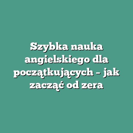 Szybka nauka angielskiego dla początkujących – jak zacząć od zera