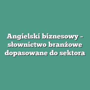 Angielski biznesowy – słownictwo branżowe dopasowane do sektora