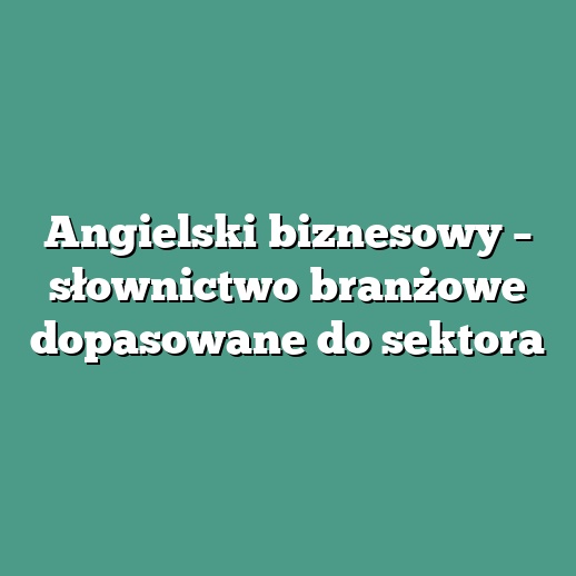 Angielski biznesowy – słownictwo branżowe dopasowane do sektora