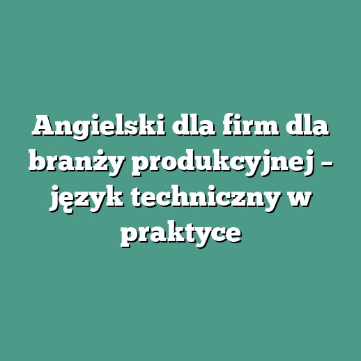 Angielski dla firm dla branży produkcyjnej – język techniczny w praktyce